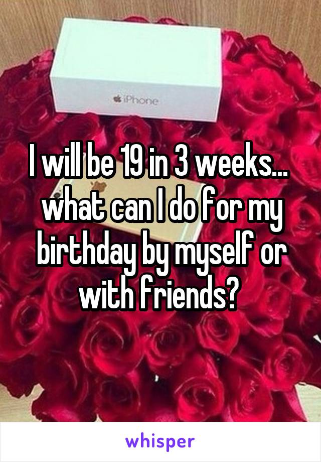 I will be 19 in 3 weeks... 
what can I do for my birthday by myself or with friends? 