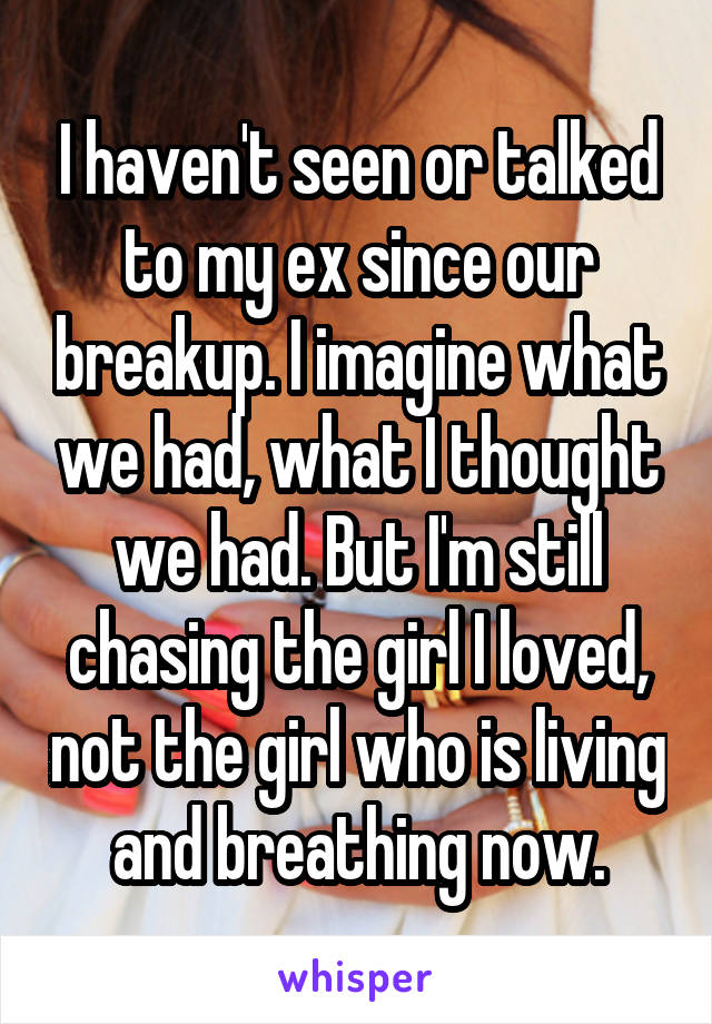 I haven't seen or talked to my ex since our breakup. I imagine what we had, what I thought we had. But I'm still chasing the girl I loved, not the girl who is living and breathing now.