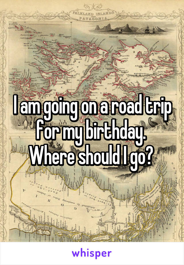 I am going on a road trip for my birthday. 
Where should I go? 