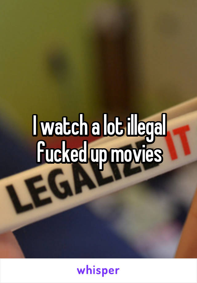I watch a lot illegal fucked up movies