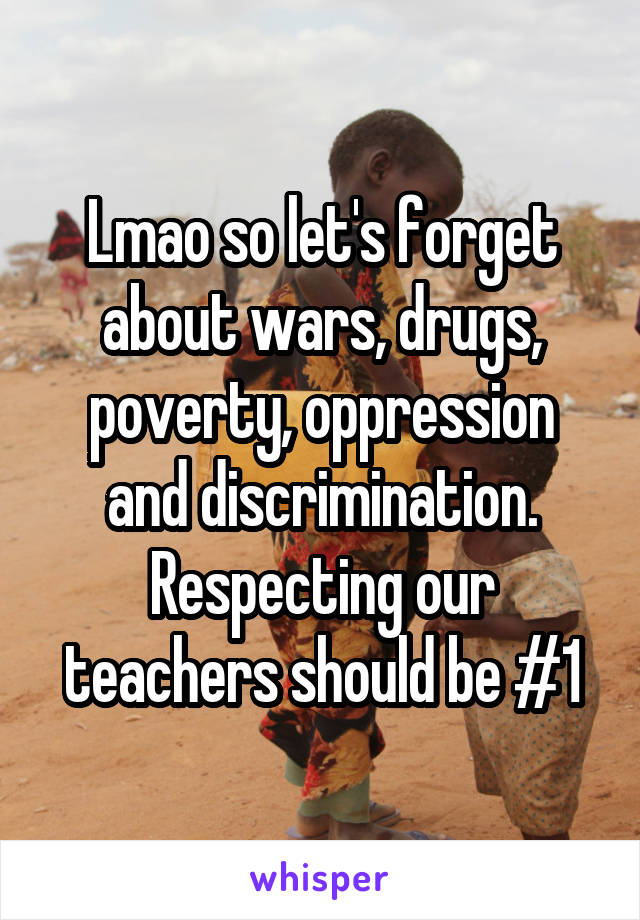 Lmao so let's forget about wars, drugs, poverty, oppression and discrimination. Respecting our teachers should be #1