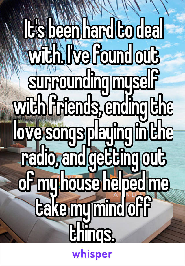 It's been hard to deal with. I've found out surrounding myself with friends, ending the love songs playing in the radio, and getting out of my house helped me take my mind off things. 