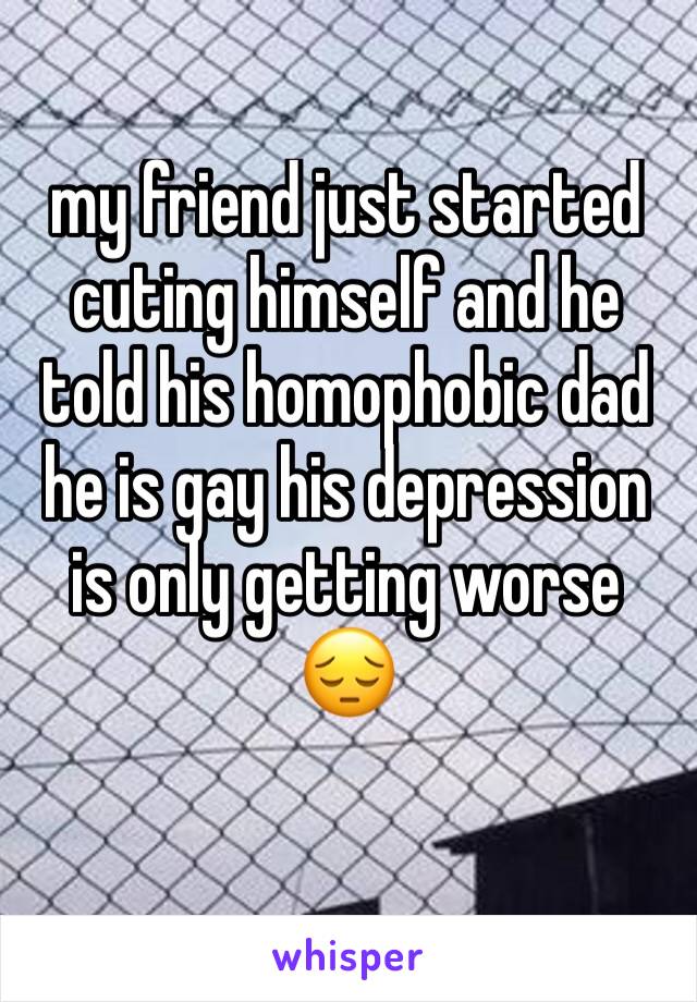 my friend just started cuting himself and he told his homophobic dad he is gay his depression is only getting worse 😔