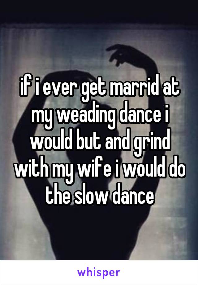 if i ever get marrid at my weading dance i would but and grind with my wife i would do the slow dance