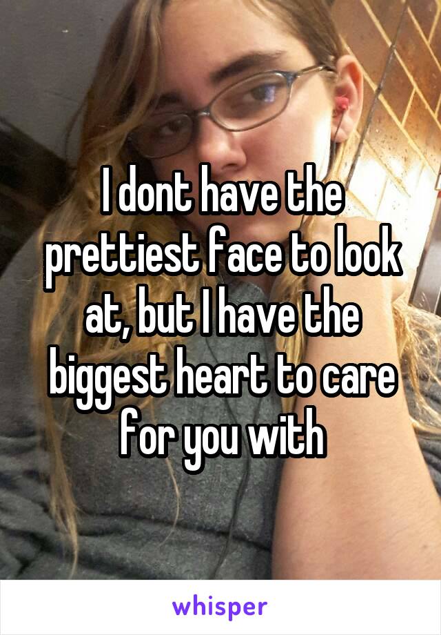 I dont have the prettiest face to look at, but I have the biggest heart to care for you with