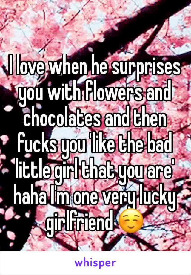 I love when he surprises you with flowers and chocolates and then fucks you 'like the bad little girl that you are' haha I'm one very lucky girlfriend ☺️