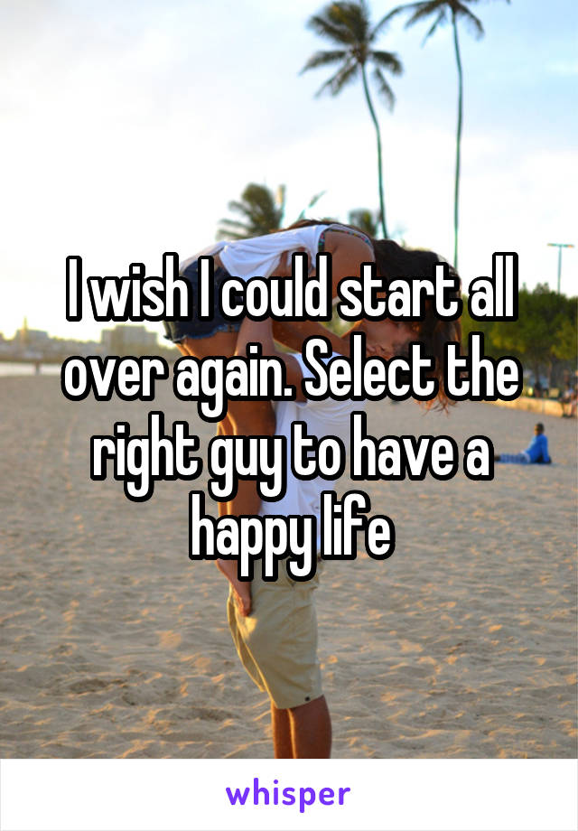 I wish I could start all over again. Select the right guy to have a happy life