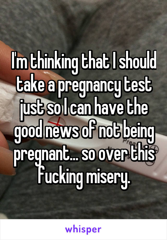 I'm thinking that I should take a pregnancy test just so I can have the good news of not being pregnant... so over this fucking misery.