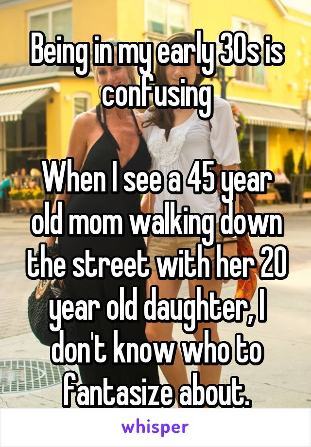 Being in my early 30s is confusing

When I see a 45 year old mom walking down the street with her 20 year old daughter, I don't know who to fantasize about.