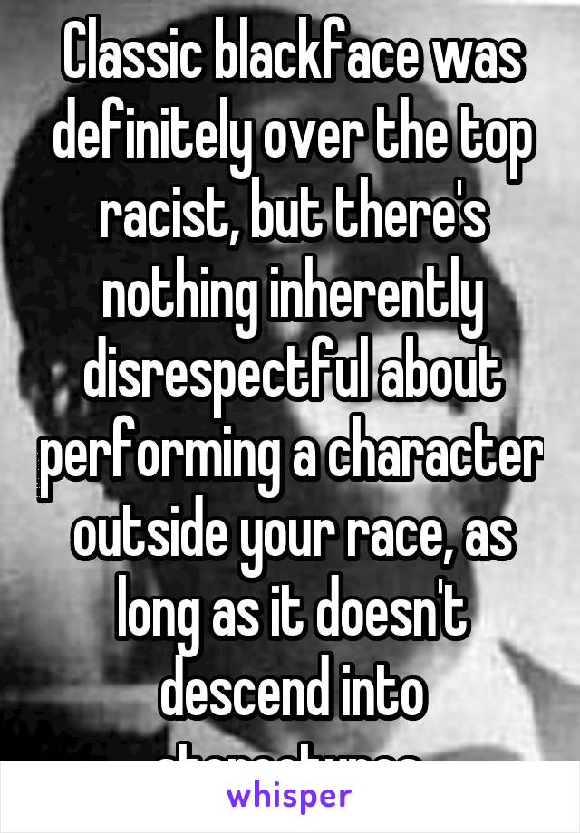 Classic blackface was definitely over the top racist, but there's nothing inherently disrespectful about performing a character outside your race, as long as it doesn't descend into stereotypes.