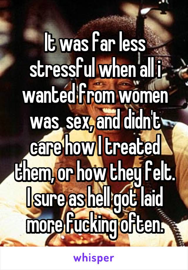 It was far less stressful when all i wanted from women was  sex, and didn't care how I treated them, or how they felt. I sure as hell got laid more fucking often.