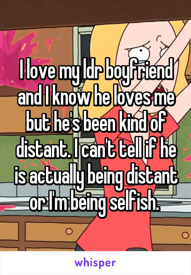 I love my ldr boyfriend and I know he loves me but he's been kind of distant. I can't tell if he is actually being distant or I'm being selfish. 