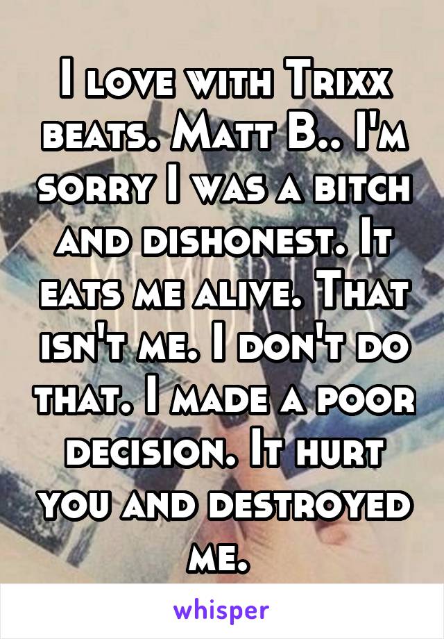 I love with Trixx beats. Matt B.. I'm sorry I was a bitch and dishonest. It eats me alive. That isn't me. I don't do that. I made a poor decision. It hurt you and destroyed me. 