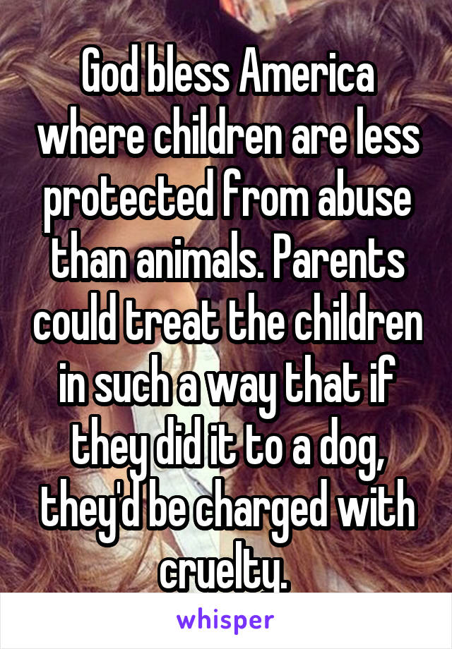 God bless America where children are less protected from abuse than animals. Parents could treat the children in such a way that if they did it to a dog, they'd be charged with cruelty. 