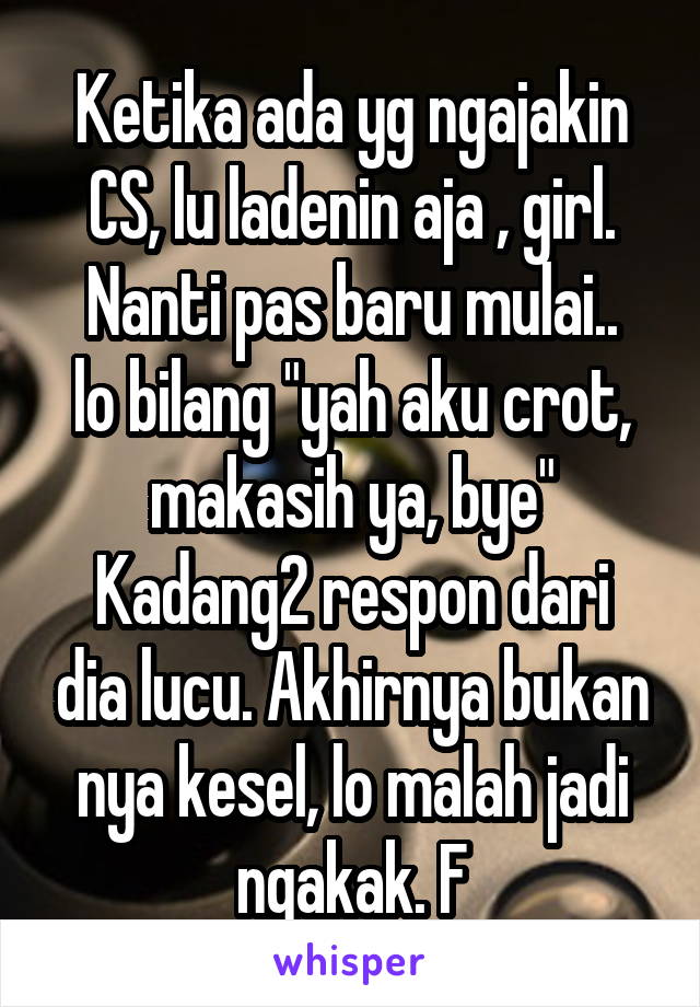 Ketika ada yg ngajakin CS, lu ladenin aja , girl.
Nanti pas baru mulai.. lo bilang "yah aku crot, makasih ya, bye"
Kadang2 respon dari dia lucu. Akhirnya bukan nya kesel, lo malah jadi ngakak. F