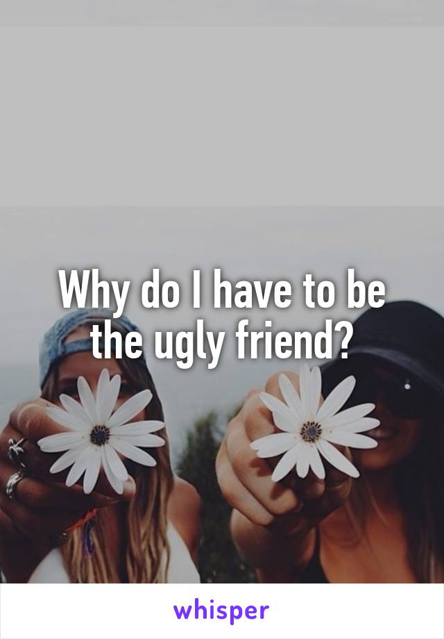 Why do I have to be the ugly friend?