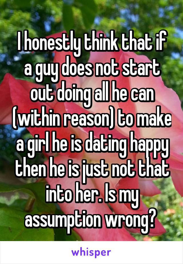 I honestly think that if a guy does not start out doing all he can (within reason) to make a girl he is dating happy then he is just not that into her. Is my assumption wrong? 