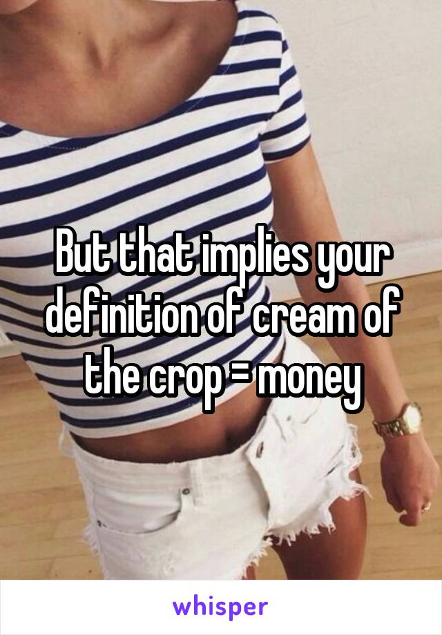 But that implies your definition of cream of the crop = money