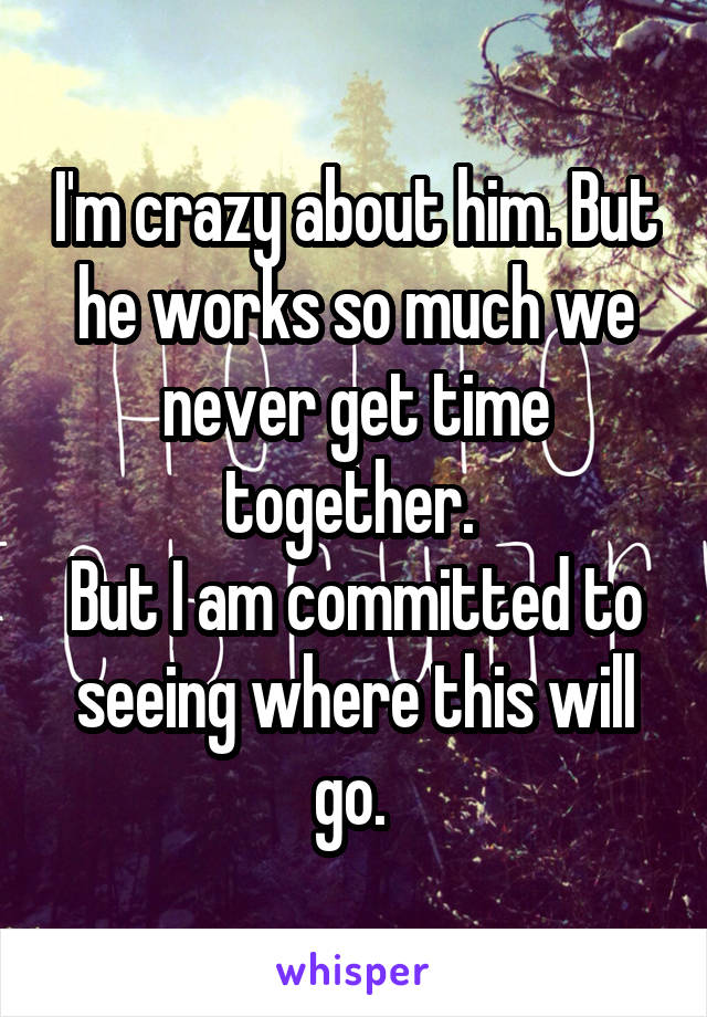 I'm crazy about him. But he works so much we never get time together. 
But I am committed to seeing where this will go. 