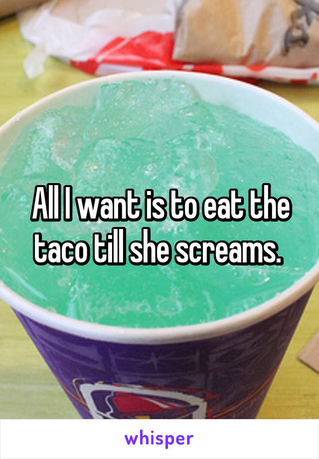 All I want is to eat the taco till she screams. 