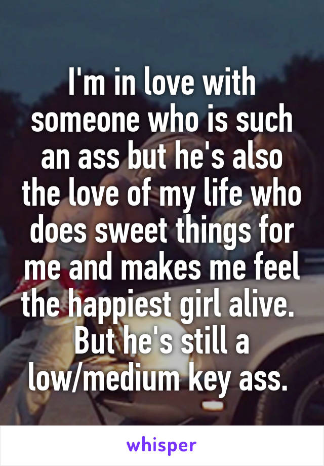 I'm in love with someone who is such an ass but he's also the love of my life who does sweet things for me and makes me feel the happiest girl alive.  But he's still a low/medium key ass. 