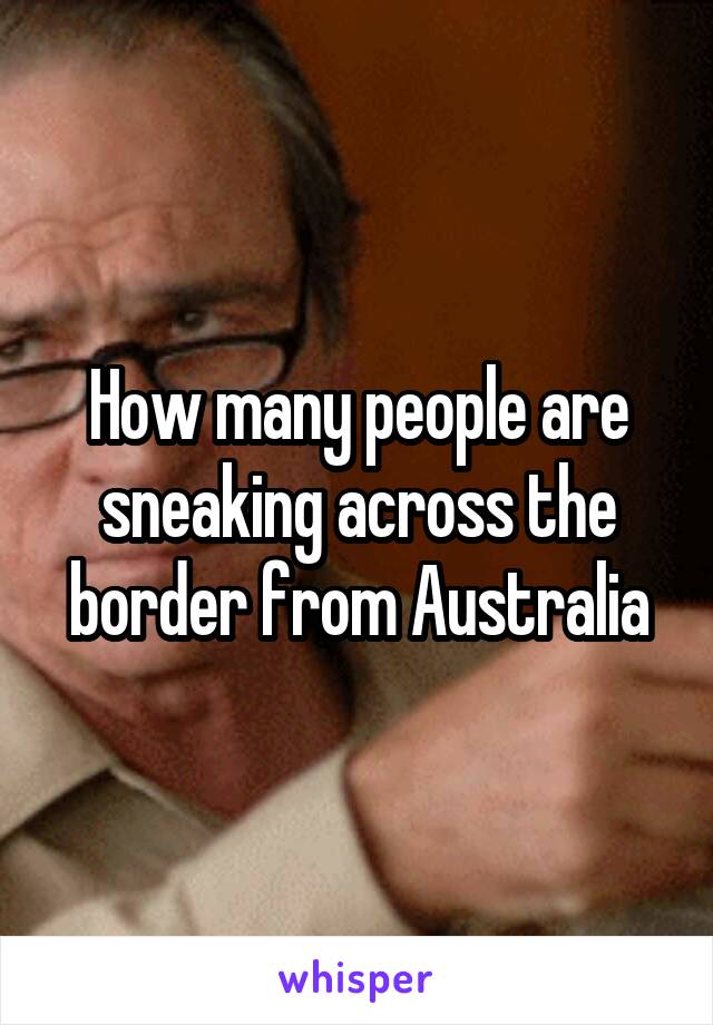 How many people are sneaking across the border from Australia