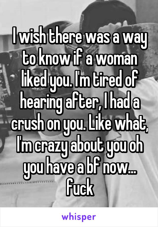 I wish there was a way to know if a woman liked you. I'm tired of hearing after, I had a crush on you. Like what, I'm crazy about you oh you have a bf now... fuck