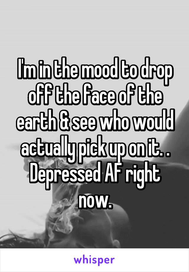 I'm in the mood to drop off the face of the earth & see who would actually pick up on it. . Depressed AF right now.