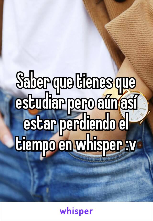 Saber que tienes que  estudiar pero aún así estar perdiendo el tiempo en whisper :v