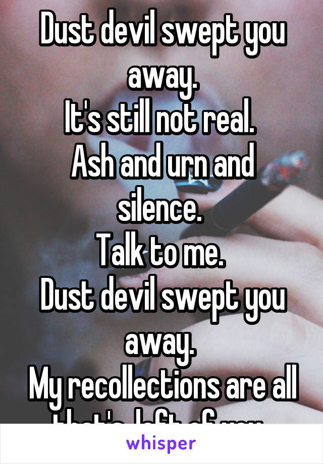 Dust devil swept you away.
It's still not real. 
Ash and urn and silence. 
Talk to me. 
Dust devil swept you away. 
My recollections are all that's, left of you. 