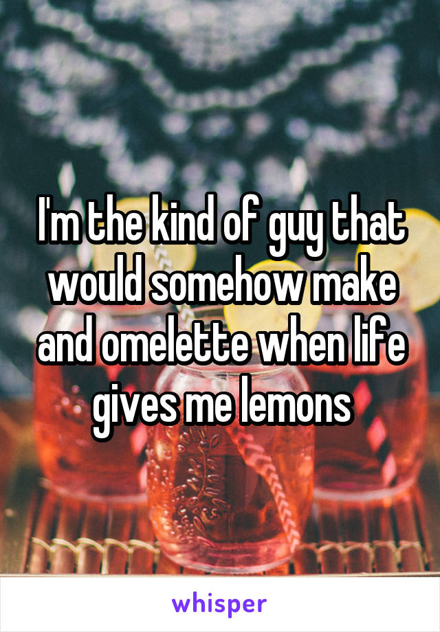 I'm the kind of guy that would somehow make and omelette when life gives me lemons