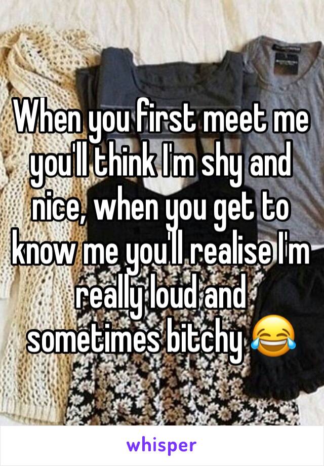 When you first meet me you'll think I'm shy and nice, when you get to know me you'll realise I'm really loud and sometimes bitchy 😂