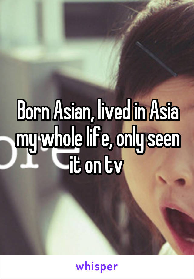 Born Asian, lived in Asia my whole life, only seen it on tv 