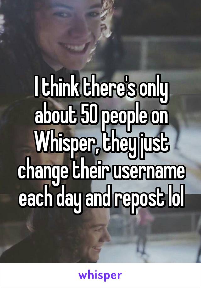 I think there's only about 50 people on Whisper, they just change their username each day and repost lol