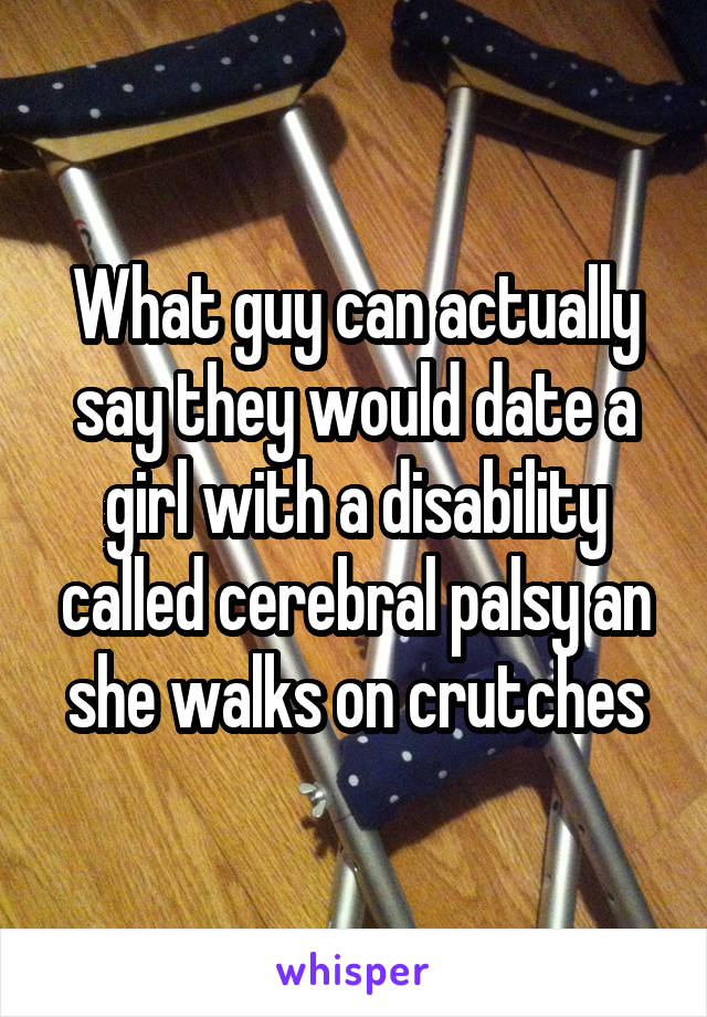 What guy can actually say they would date a girl with a disability called cerebral palsy an she walks on crutches