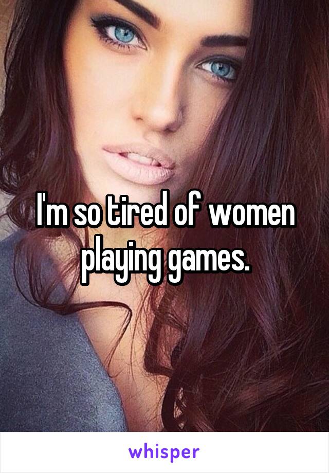 I'm so tired of women playing games.