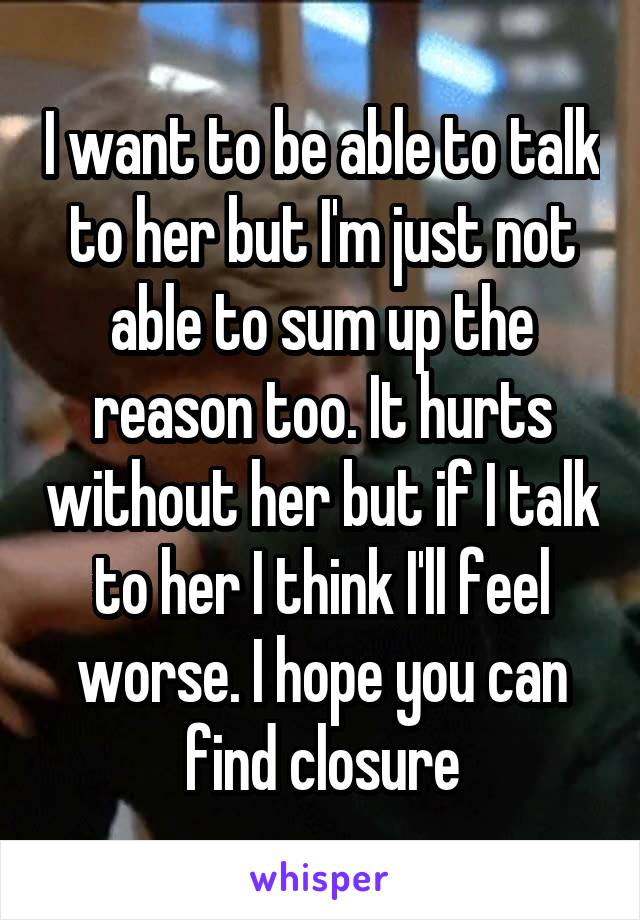 I want to be able to talk to her but I'm just not able to sum up the reason too. It hurts without her but if I talk to her I think I'll feel worse. I hope you can find closure