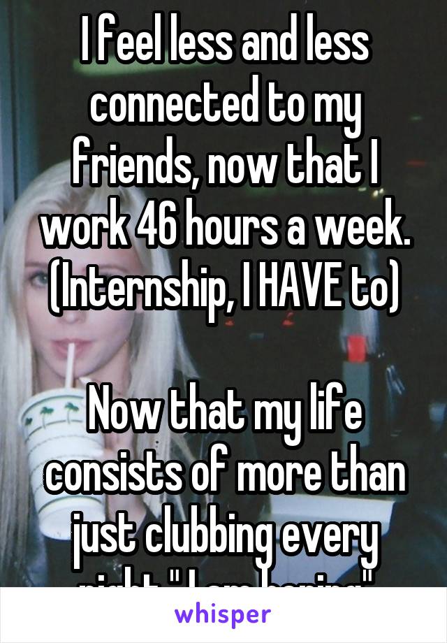 I feel less and less connected to my friends, now that I work 46 hours a week. (Internship, I HAVE to)

Now that my life consists of more than just clubbing every night," I am boring"