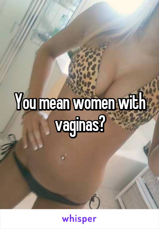 You mean women with vaginas?