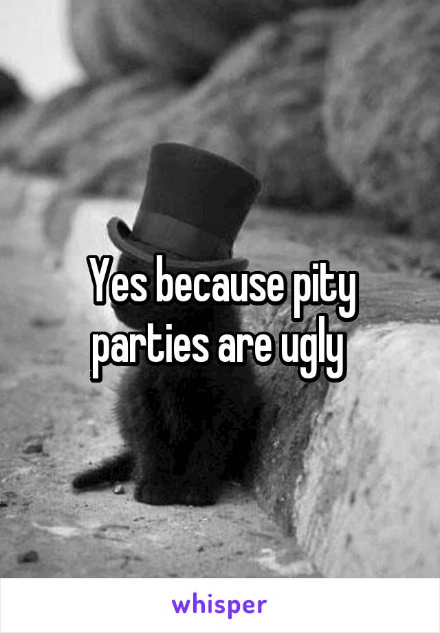 Yes because pity parties are ugly 