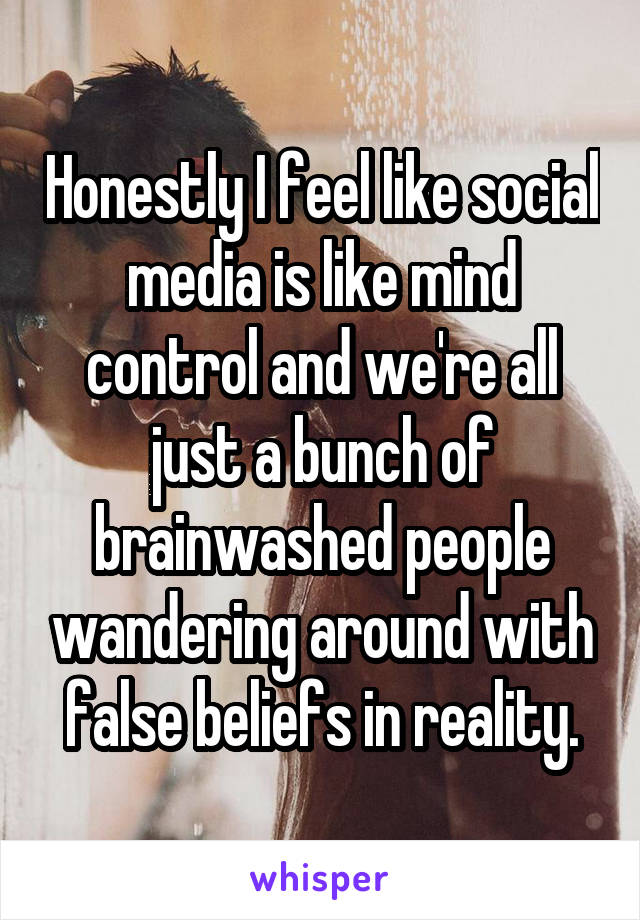 Honestly I feel like social media is like mind control and we're all just a bunch of brainwashed people wandering around with false beliefs in reality.