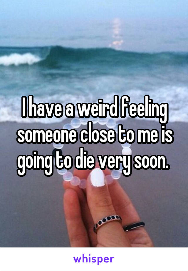 I have a weird feeling someone close to me is going to die very soon. 