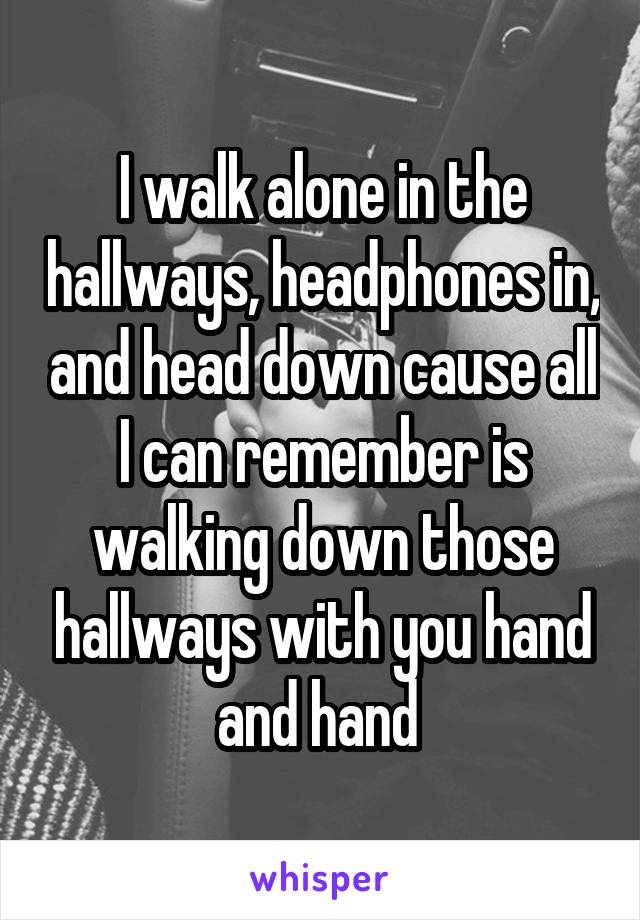 I walk alone in the hallways, headphones in, and head down cause all I can remember is walking down those hallways with you hand and hand 