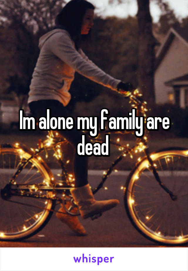 Im alone my family are dead 