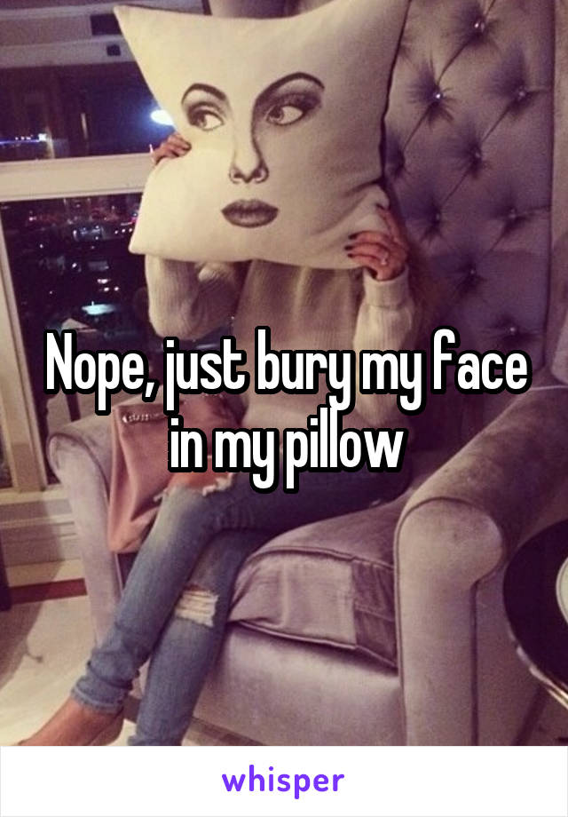 Nope, just bury my face in my pillow