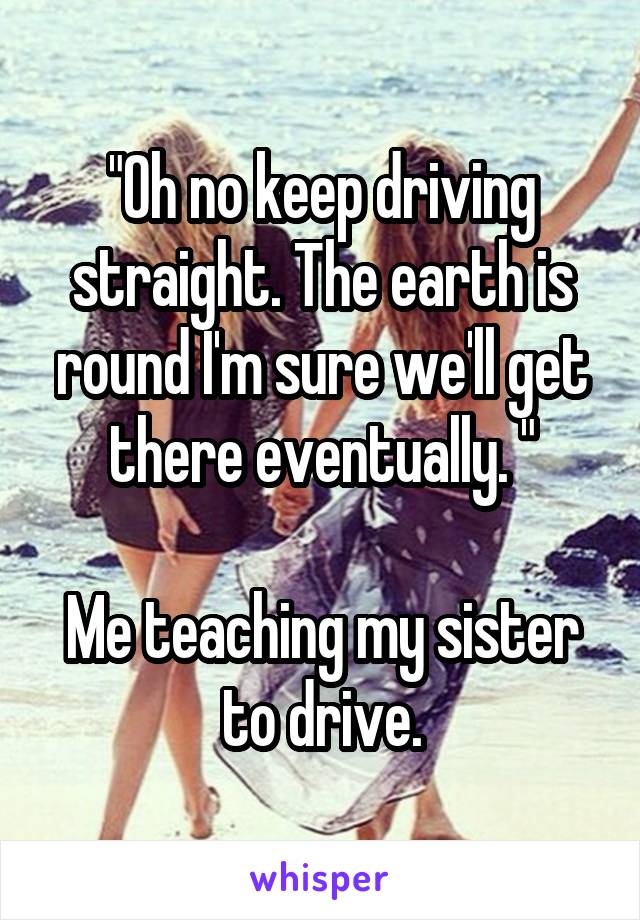 "Oh no keep driving straight. The earth is round I'm sure we'll get there eventually. "

Me teaching my sister to drive.