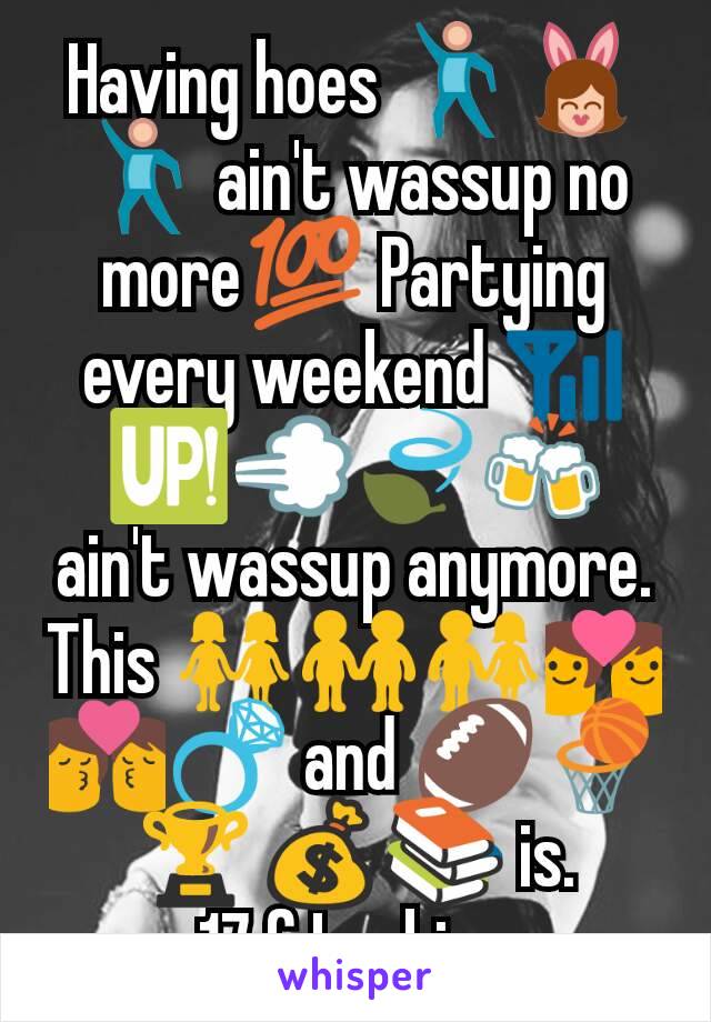 Having hoes 💃👯💃 ain't wassup no more💯 Partying every weekend 📶🆙💨🍃🍻 ain't wassup anymore.   This 👭👬👫💑💏💍 and 🏈🏀🏆💰📚 is.
17 f Lesbian