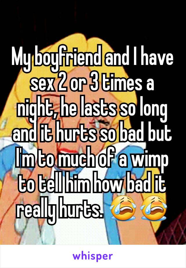 My boyfriend and I have sex 2 or 3 times a night, he lasts so long and it hurts so bad but I'm to much of a wimp to tell him how bad it really hurts. 😭😭