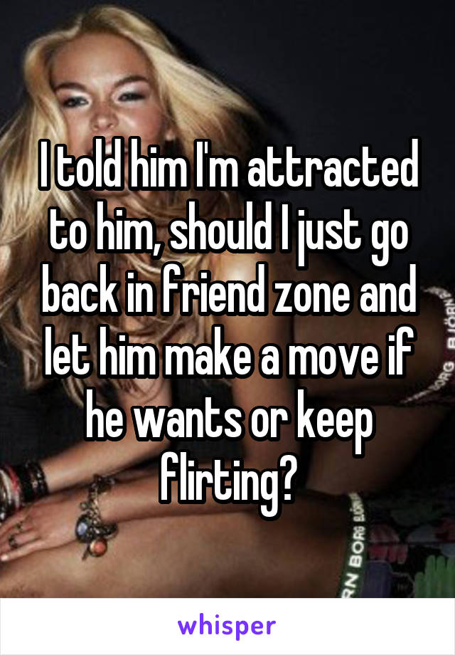 I told him I'm attracted to him, should I just go back in friend zone and let him make a move if he wants or keep flirting?