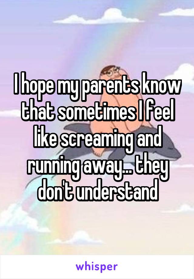 I hope my parents know that sometimes I feel like screaming and running away... they don't understand